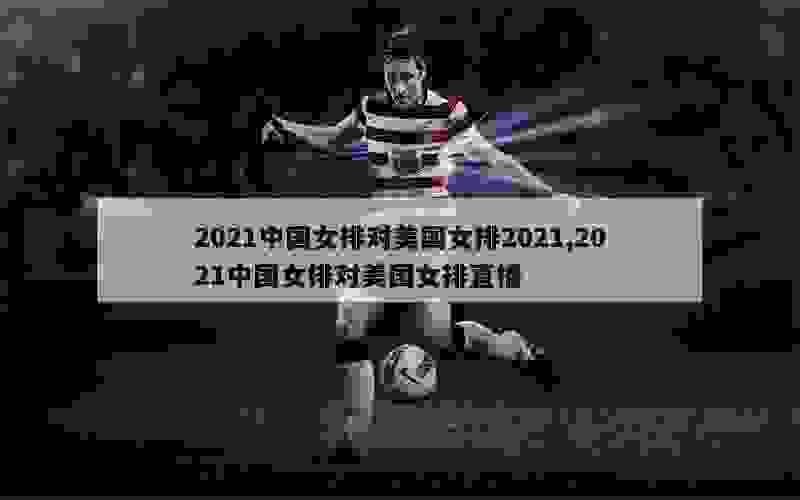 2021中国女排对美国女排2021,2021中国女排对美国女排直播