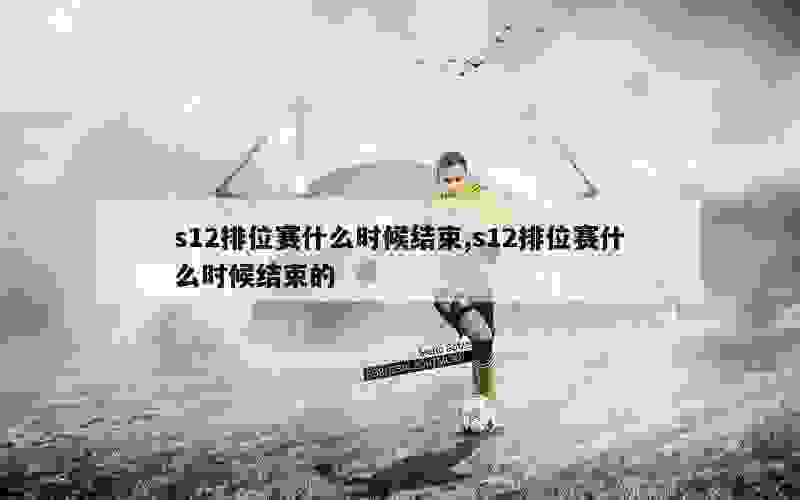 s12排位赛什么时候结束,s12排位赛什么时候结束的