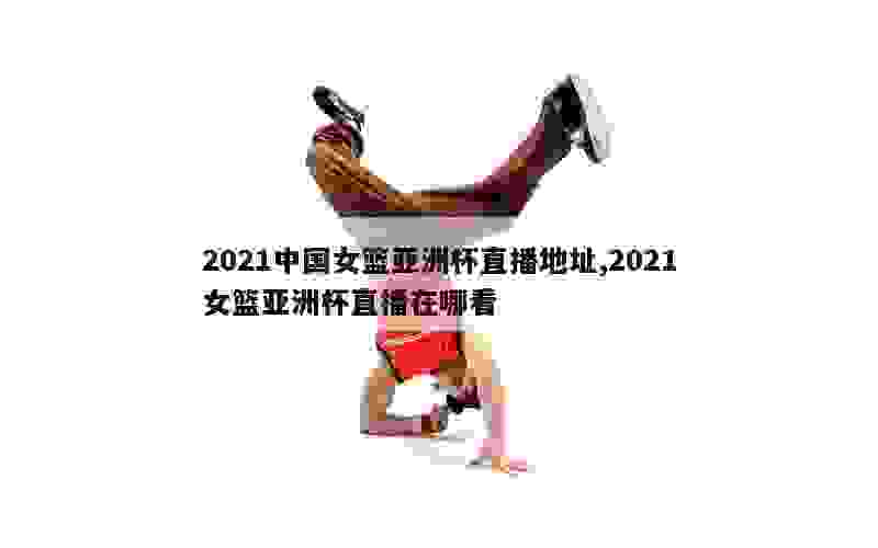 2021中国女篮亚洲杯直播地址,2021女篮亚洲杯直播在哪看