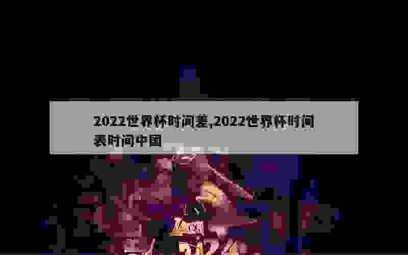 2022世界杯时间差,2022世界杯时间表时间中国