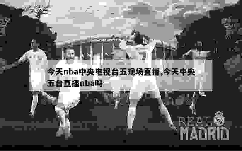 今天nba中央电视台五现场直播,今天中央五台直播nba吗