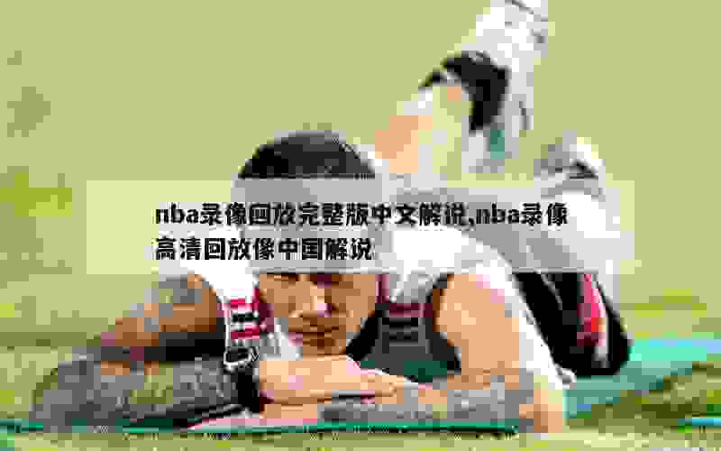 nba录像回放完整版中文解说,nba录像高清回放像中国解说