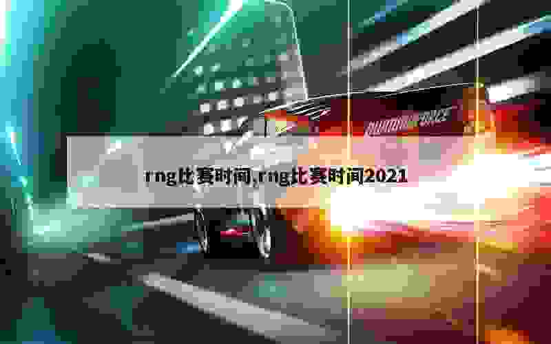 rng比赛时间,rng比赛时间2021