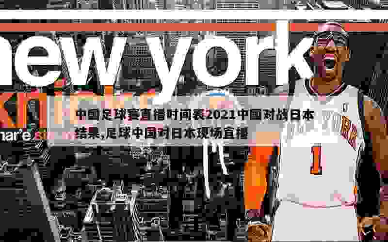 中国足球赛直播时间表2021中国对战日本结果,足球中国对日本现场直播