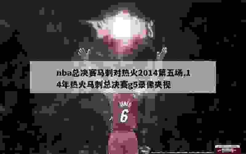 nba总决赛马刺对热火2014第五场,14年热火马刺总决赛g5录像央视