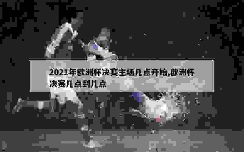 2021年欧洲杯决赛主场几点开始,欧洲杯决赛几点到几点