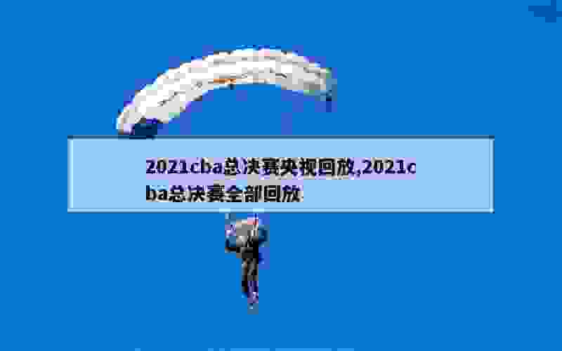 2021cba总决赛央视回放,2021cba总决赛全部回放