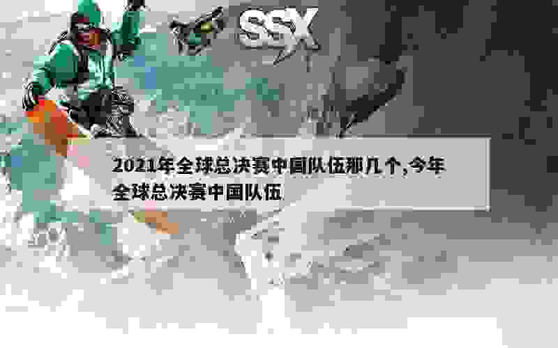 2021年全球总决赛中国队伍那几个,今年全球总决赛中国队伍