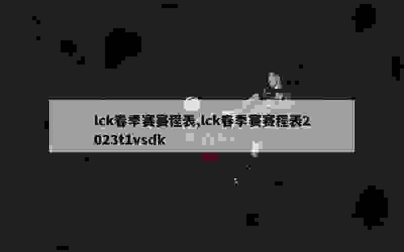 lck春季赛赛程表,lck春季赛赛程表2023t1vsdk