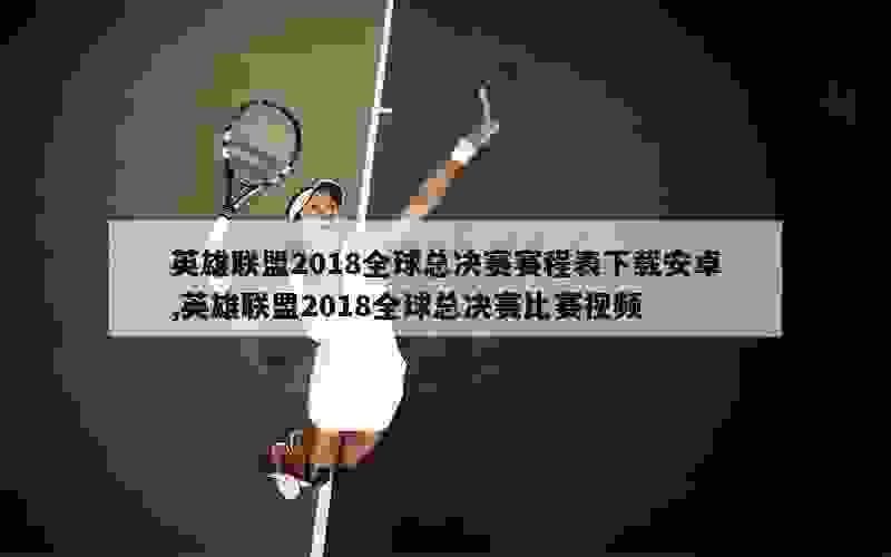 英雄联盟2018全球总决赛赛程表下载安卓,英雄联盟2018全球总决赛比赛视频