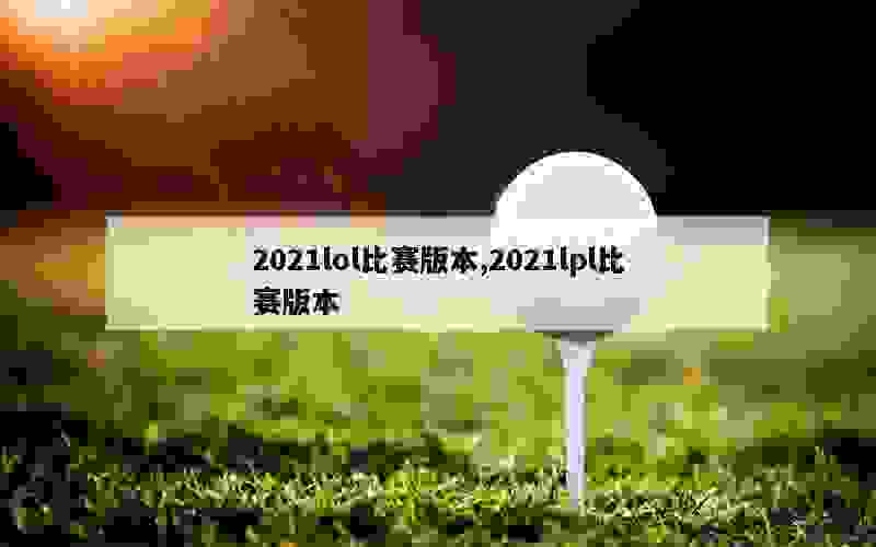 2021lol比赛版本,2021lpl比赛版本