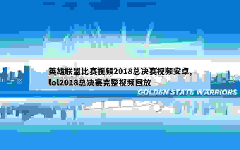 英雄联盟比赛视频2018总决赛视频安卓,lol2018总决赛完整视频回放