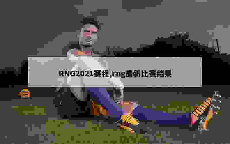 RNG2021赛程,rng最新比赛结果