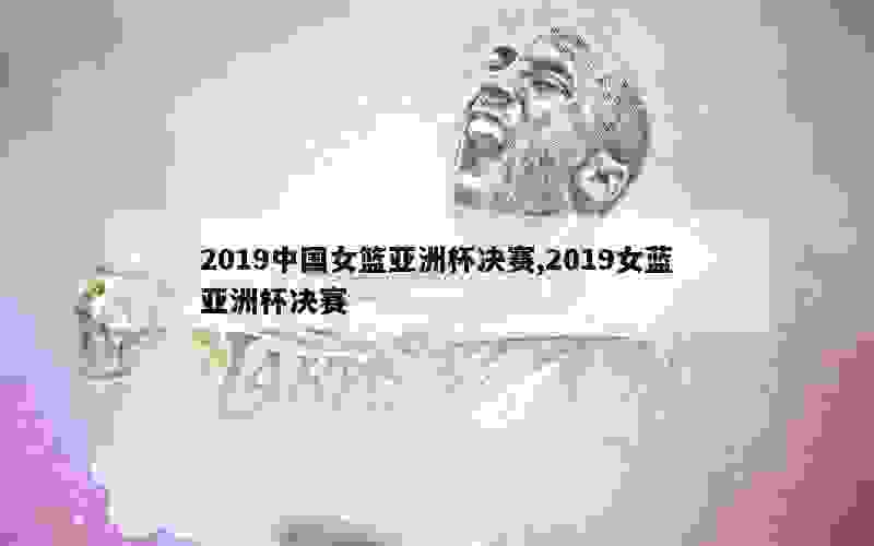 2019中国女篮亚洲杯决赛,2019女蓝亚洲杯决赛