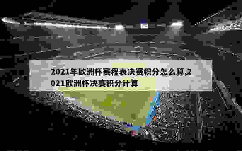 2021年欧洲杯赛程表决赛积分怎么算,2021欧洲杯决赛积分计算