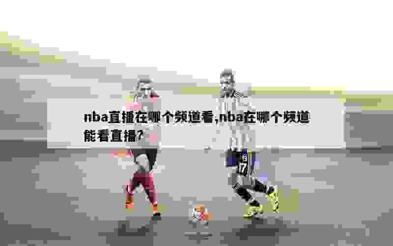 nba直播在哪个频道看,nba在哪个频道能看直播?