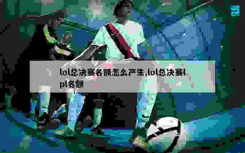 lol总决赛名额怎么产生,lol总决赛lpl名额