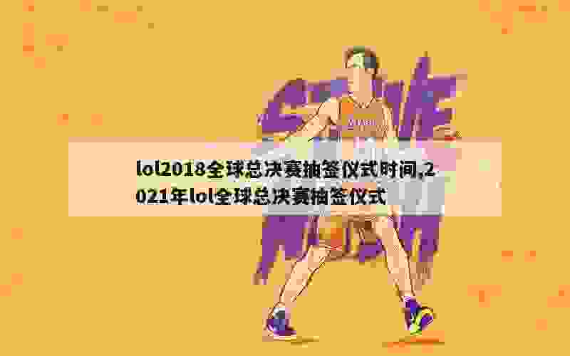 lol2018全球总决赛抽签仪式时间,2021年lol全球总决赛抽签仪式