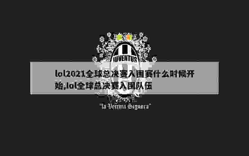 lol2021全球总决赛入围赛什么时候开始,lol全球总决赛入围队伍