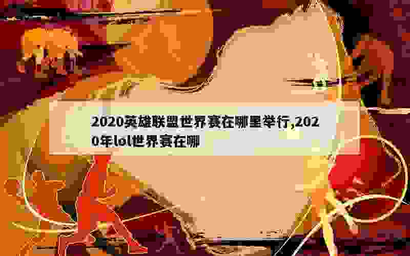 2020英雄联盟世界赛在哪里举行,2020年lol世界赛在哪