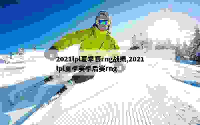 2021lpl夏季赛rng战绩,2021lpl夏季赛季后赛rng