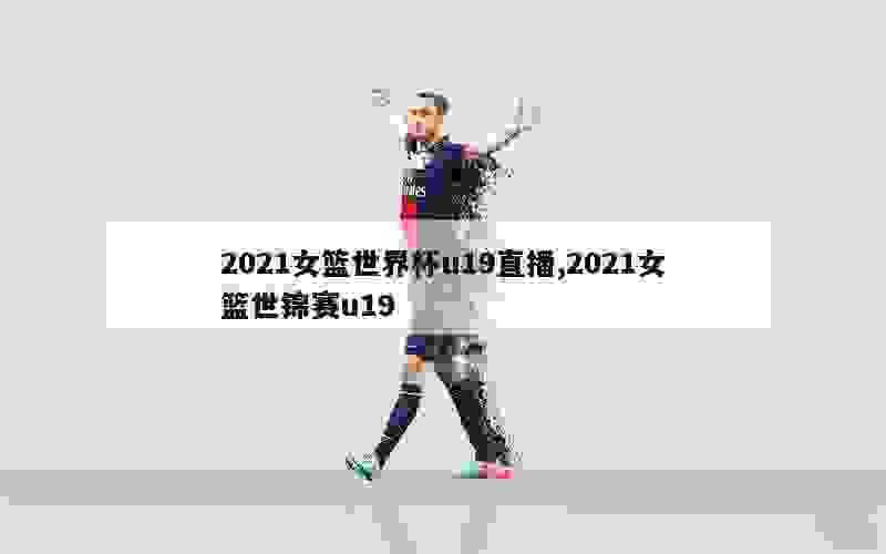 2021女篮世界杯u19直播,2021女篮世锦赛u19