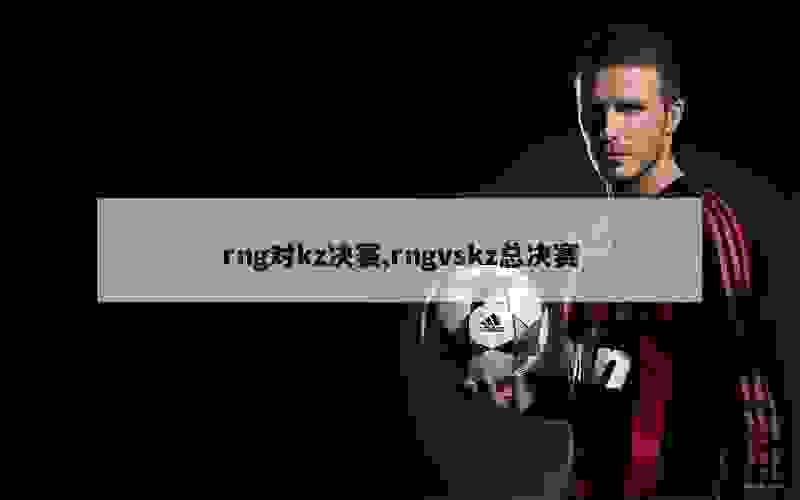 rng对kz决赛,rngvskz总决赛