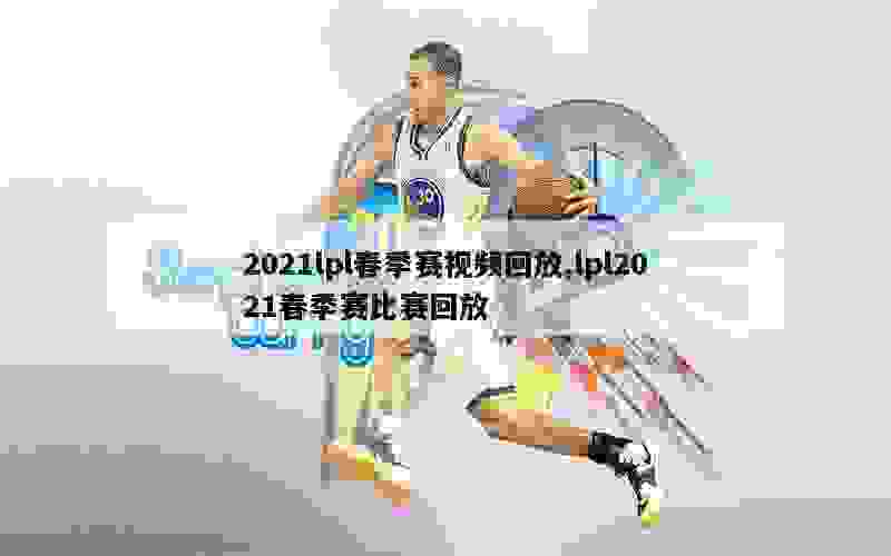 2021lpl春季赛视频回放,lpl2021春季赛比赛回放