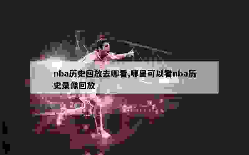 nba历史回放去哪看,哪里可以看nba历史录像回放