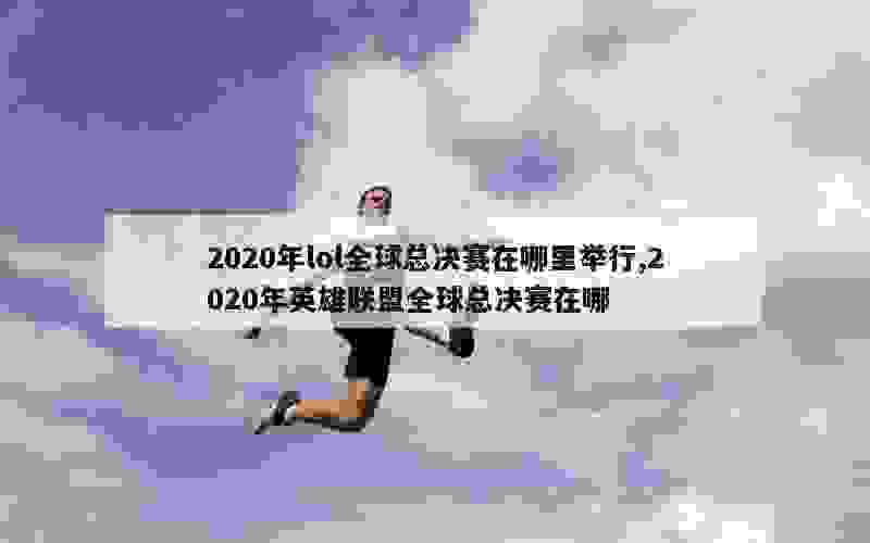 2020年lol全球总决赛在哪里举行,2020年英雄联盟全球总决赛在哪