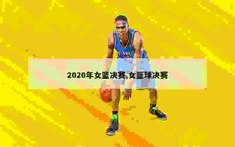 2020年女篮决赛,女篮球决赛