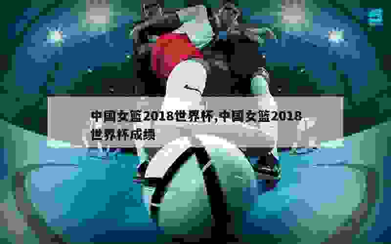 中国女篮2018世界杯,中国女篮2018世界杯成绩