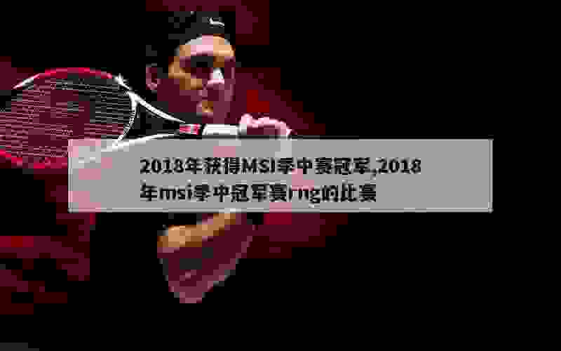 2018年获得MSI季中赛冠军,2018年msi季中冠军赛rng的比赛