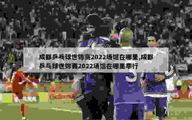 成都乒乓球世锦赛2022场馆在哪里,成都乒乓球世锦赛2022场馆在哪里举行