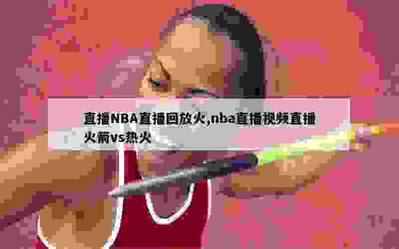 直播NBA直播回放火,nba直播视频直播火箭vs热火