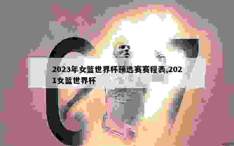 2023年女篮世界杯预选赛赛程表,2021女篮世界杯