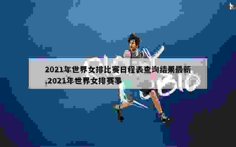 2021年世界女排比赛日程表查询结果最新,2021年世界女排赛事