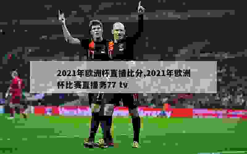 2021年欧洲杯直播比分,2021年欧洲杯比赛直播务77 tv