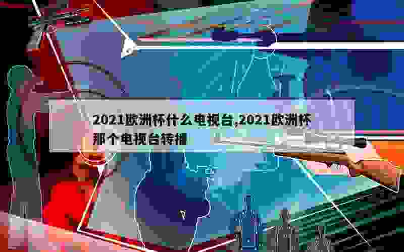 2021欧洲杯什么电视台,2021欧洲杯那个电视台转播