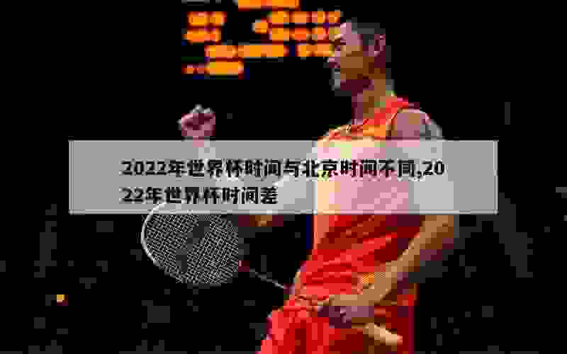 2022年世界杯时间与北京时间不同,2022年世界杯时间差