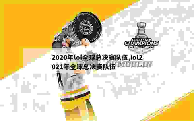 2020年lol全球总决赛队伍,lol2021年全球总决赛队伍