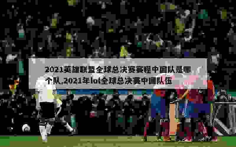 2021英雄联盟全球总决赛赛程中国队是哪个队,2021年lol全球总决赛中国队伍