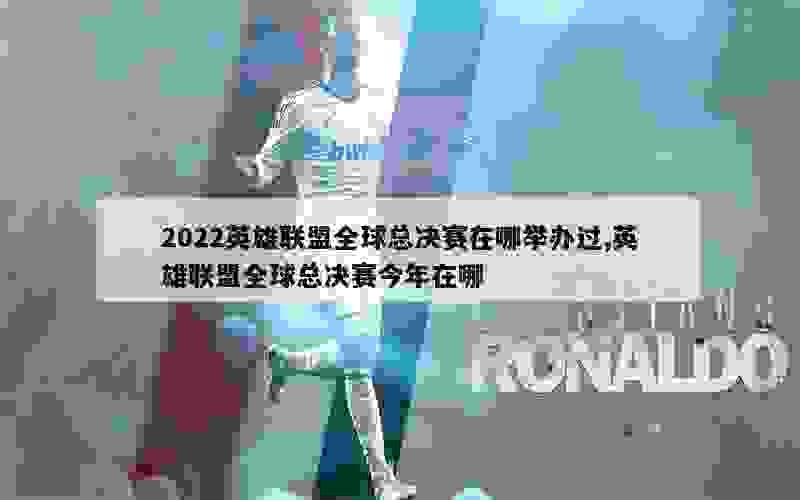 2022英雄联盟全球总决赛在哪举办过,英雄联盟全球总决赛今年在哪