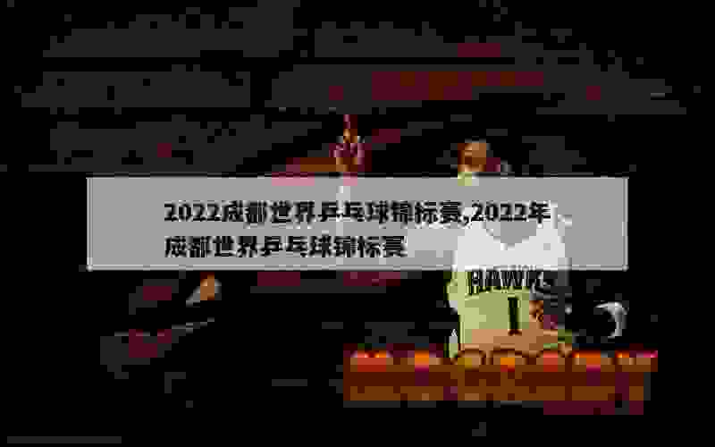 2022成都世界乒乓球锦标赛,2022年成都世界乒乓球锦标赛