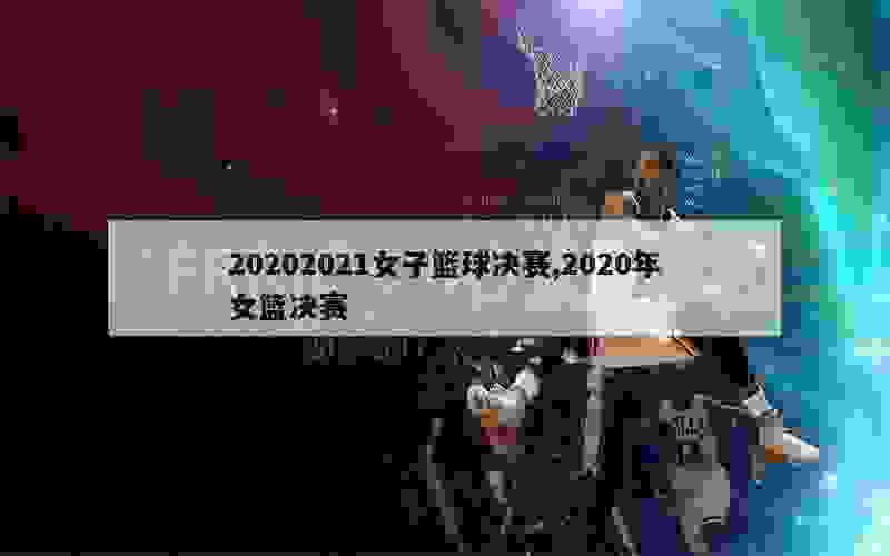 20202021女子篮球决赛,2020年女篮决赛