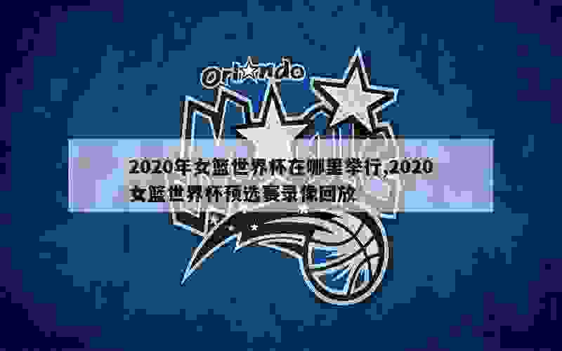 2020年女篮世界杯在哪里举行,2020女篮世界杯预选赛录像回放