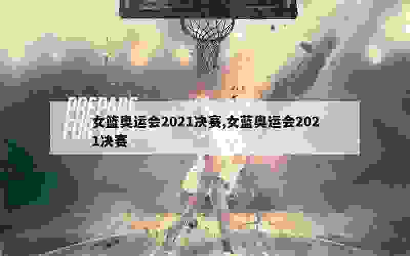 女篮奥运会2021决赛,女蓝奥运会2021决赛