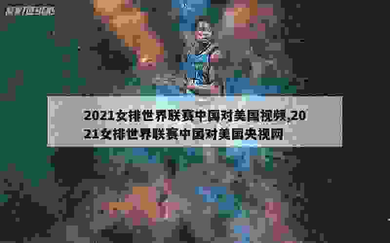 2021女排世界联赛中国对美国视频,2021女排世界联赛中国对美国央视网