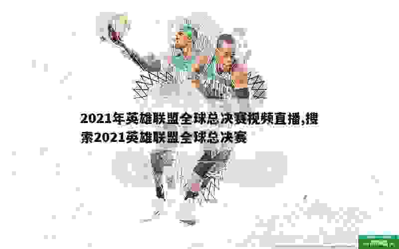 2021年英雄联盟全球总决赛视频直播,搜索2021英雄联盟全球总决赛