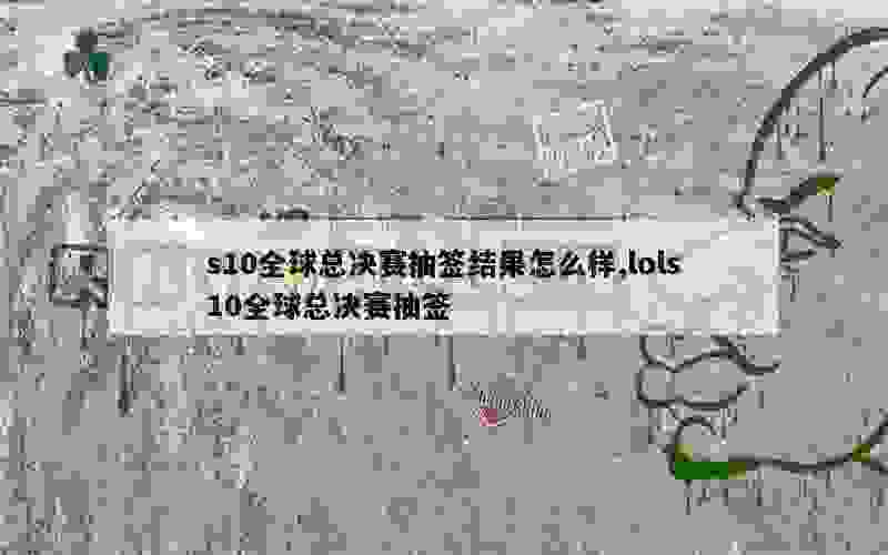 s10全球总决赛抽签结果怎么样,lols10全球总决赛抽签